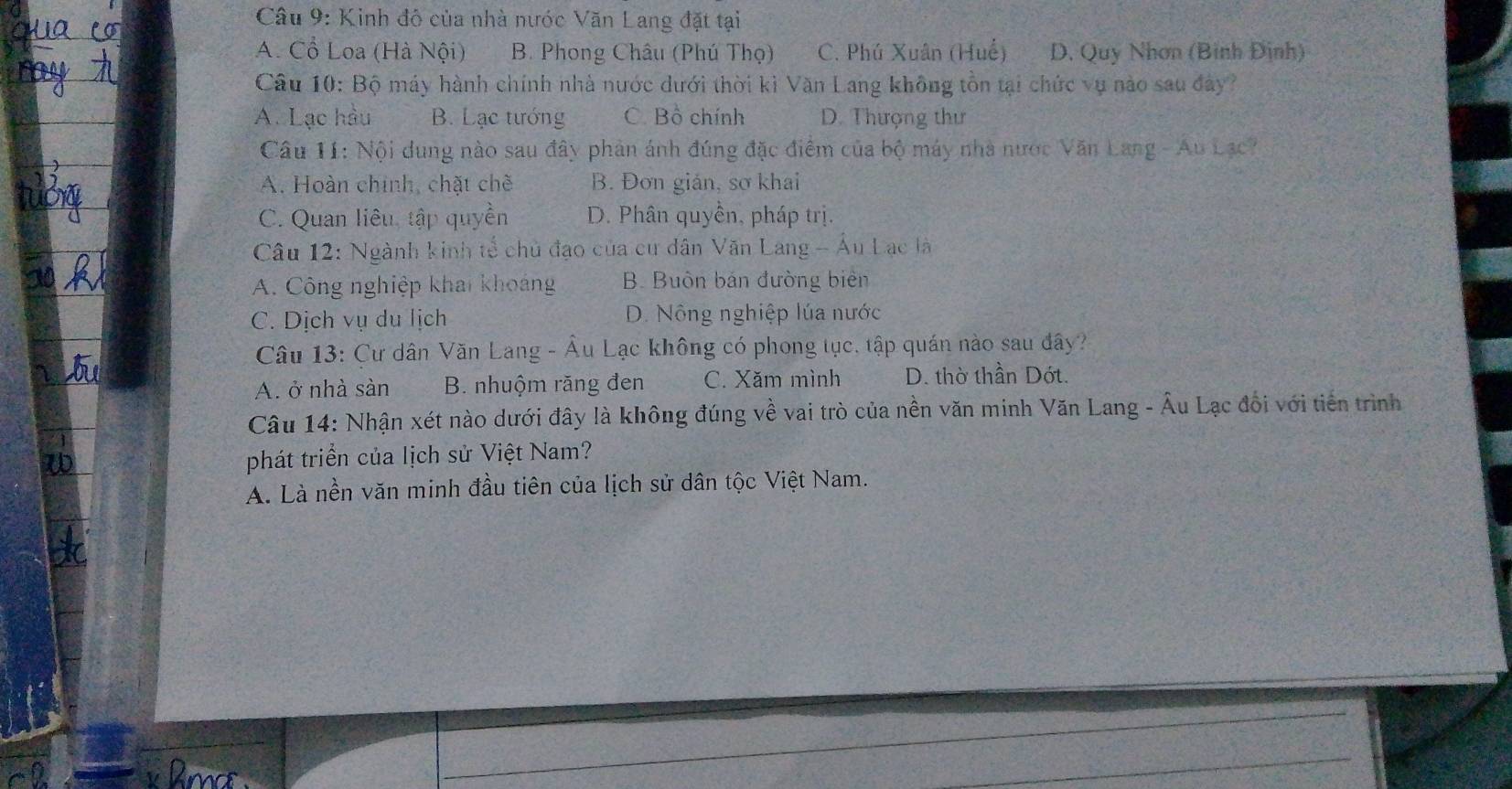 Kinh đô của nhà nước Văn Lang đặt tại
A. Cổ Loa (Hà Nội) B. Phong Châu (Phú Thọ) C. Phú Xuân (Huế) D. Quy Nhơn (Bình Định)
Câu 10: Bộ máy hành chính nhà nước dưới thời kì Văn Lang không tồn tại chức vụ nào sau đây?
A. Lạc hầu B. Lạc tướng C. Bồ chính D. Thượng thư
Câu 11: Nội dung nào sau đây phản ánh đúng đặc điểm của bộ máy nhà nước Văn Lang - Au Lạc?
A. Hoàn chính, chặt chẽ B. Đơn giản, sơ khai
C. Quan liêu, tập quyền D. Phân quyền, pháp trị.
Câu 12: Ngành kinh tế chủ đạo của cư dân Văn Lang - Âu Lạc là
A. Công nghiệp khai khoảng B. Buôn bán đường biên
C. Dịch vụ du lịch D. Nông nghiệp lúa nước
Câu 13: Cư dân Văn Lang - Âu Lạc không có phong tục, tập quán nào sau đây?
A. ở nhà sàn B. nhuộm răng đen C. Xăm mình D. thờ thần Dớt.
Câu 14: Nhận xét nào dưới đây là không đúng về vai trò của nền văn minh Văn Lang - Âu Lạc đối với tiến trình
phát triển của lịch sử Việt Nam?
A. Là nền văn minh đầu tiên của lịch sử dân tộc Việt Nam.