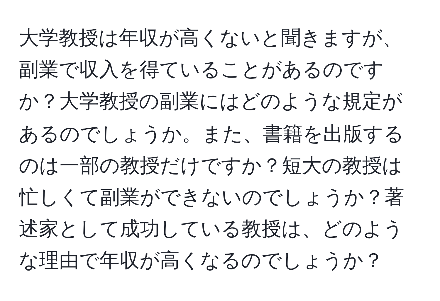 大学教授は年収が高くないと聞きますが、副業で収入を得ていることがあるのですか？大学教授の副業にはどのような規定があるのでしょうか。また、書籍を出版するのは一部の教授だけですか？短大の教授は忙しくて副業ができないのでしょうか？著述家として成功している教授は、どのような理由で年収が高くなるのでしょうか？