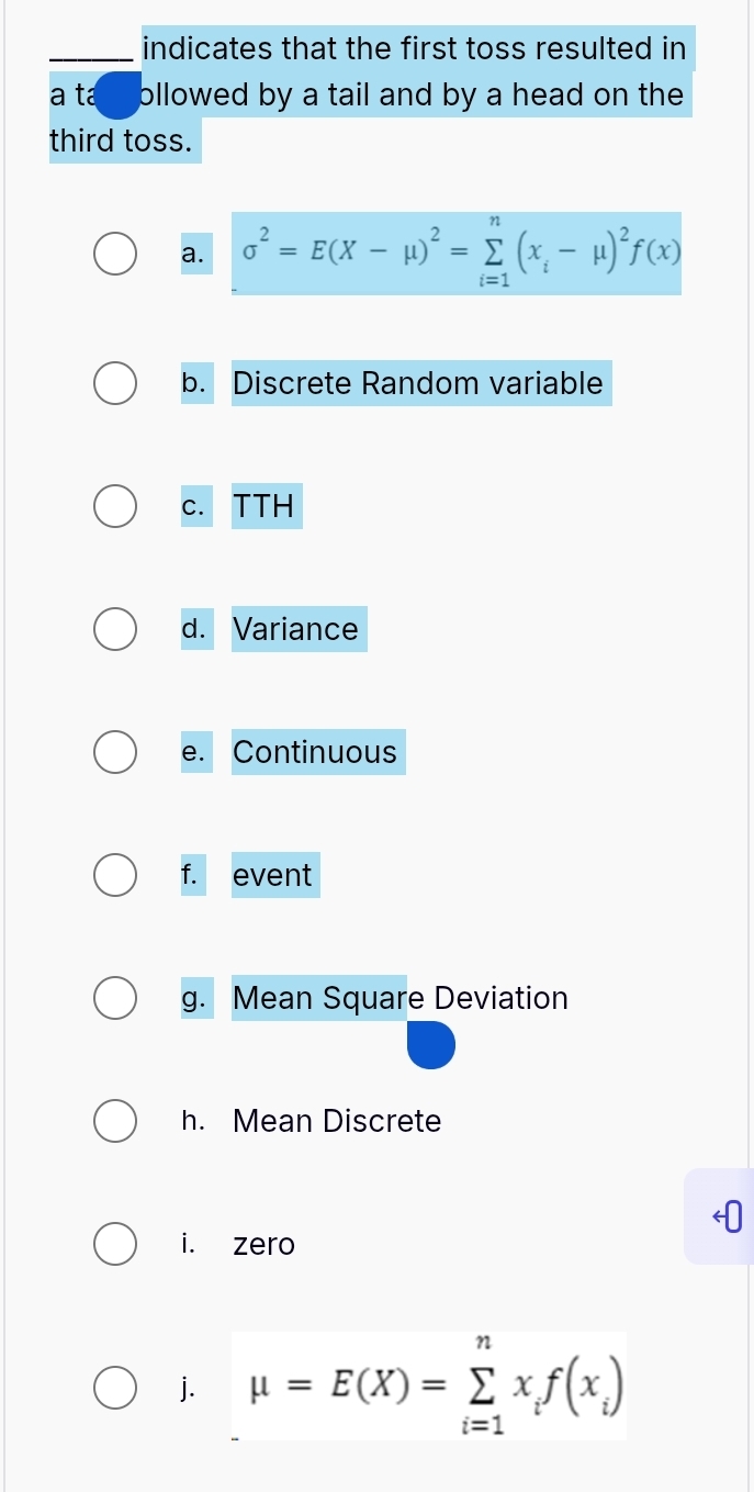 indicates that the first toss resulted in 
a ta ollowed by a tail and by a head on the 
third toss. 
a. sigma^2=E(X-mu )^2=sumlimits _(i=1)^n(x_i-mu )^2f(x)
b. Discrete Random variable 
c. TTH 
d. Variance 
e. Continuous 
f. event 
g. Mean Square Deviation 
h. Mean Discrete 
i. zero 
j. mu =E(X)=sumlimits _(i=1)^nx_if(x_i)