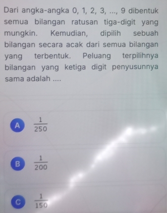 Dari angka-angka 0, 1, 2, 3, ..., 9 dibentuk
semua bilangan ratusan tiga-digit yang
mungkin. Kemudian, dipilih sebuah
bilangan secara acak dari semua bilangan
yang terbentuk. Peluang terpilihnya
bilangan yang ketiga digit penyusunnya
sama adalah ....
A  1/250 
B  1/200 
C  1/150 