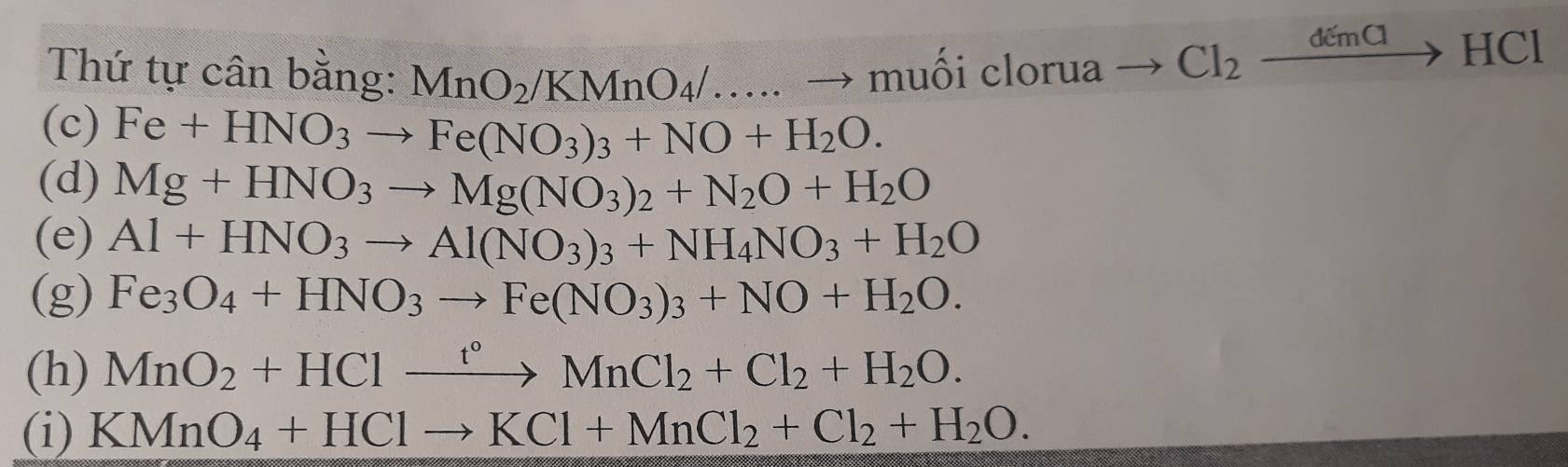 Thứ tự cân bằng: MnO_2/KMnO_4/....to muhat oicloru2
to Cl_2xrightarrow demClHCl
(c) Fe+HNO_3to Fe(NO_3)_3+NO+H_2O. 
(d) Mg+HNO_3to Mg(NO_3)_2+N_2O+H_2O
(e) Al+HNO_3to Al(NO_3)_3+NH_4NO_3+H_2O
(g) Fe_3O_4+HNO_3to Fe(NO_3)_3+NO+H_2O. 
(h) MnO_2+HClxrightarrow t°MnCl_2+Cl_2+H_2O. 
(i) KMnO_4+HClto KCl+MnCl_2+Cl_2+H_2O.