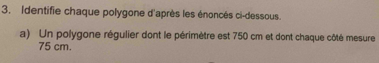 Identifie chaque polygone d'après les énoncés ci-dessous. 
a) Un polygone régulier dont le périmètre est 750 cm et dont chaque côté mesure
75 cm.