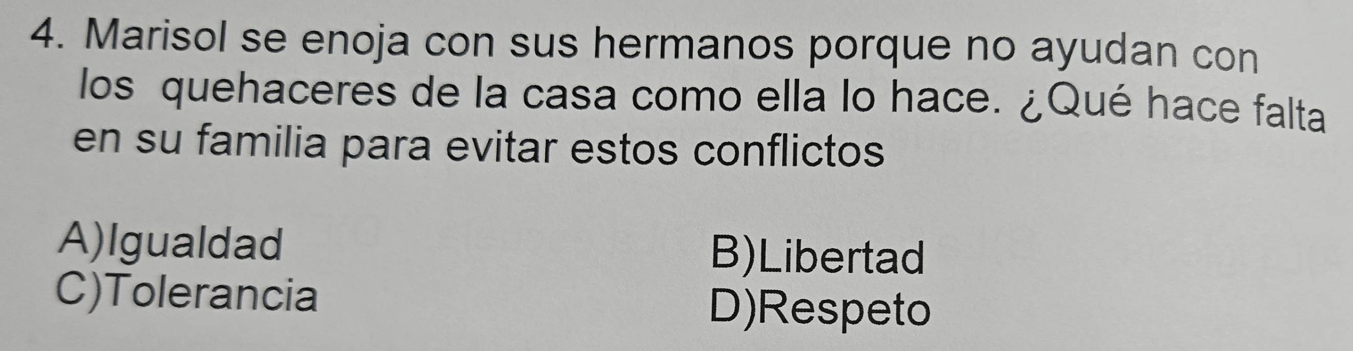 Marisol se enoja con sus hermanos porque no ayudan con
los quehaceres de la casa como ella lo hace. ¿Qué hace falta
en su familia para evitar estos conflictos
A)Igualdad B)Libertad
C)Tolerancia
D)Respeto