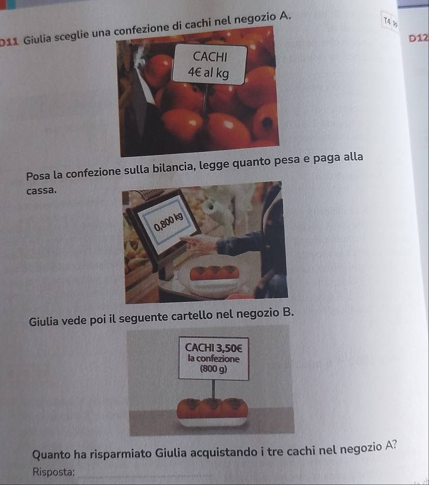 011 Giulia sceglie uni cachi nel negozio A. 
T4 R 
D12 
Posa la confezione sulla bilancia, legge quanto psa e paga alla 
cassa. 
Giulia vede poi il seguente cartello nel negozio B. 
Quanto ha risparmiato Giulia acquistando i tre cachi nel negozio A? 
Risposta:_