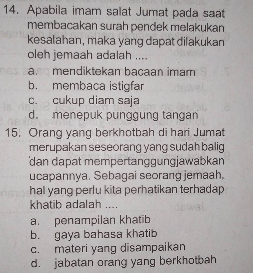 Apabila imam salat Jumat pada saat
membacakan surah pendek melakukan
kesalahan, maka yang dapat dilakukan
oleh jemaah adalah ....
a. mendiktekan bacaan imam
b. membaca istigfar
c. cukup diam saja
d. menepuk punggung tangan
15. Orang yang berkhotbah di hari Jumat
merupakan seseorang yang sudah balig
dan dapat mempertanggungjawabkan
ucapannya. Sebagai seorang jemaah,
hal yang perlu kita perhatikan terhadap
khatib adalah ....
a. penampilan khatib
b. gaya bahasa khatib
c. materi yang disampaikan
d. jabatan orang yang berkhotbah