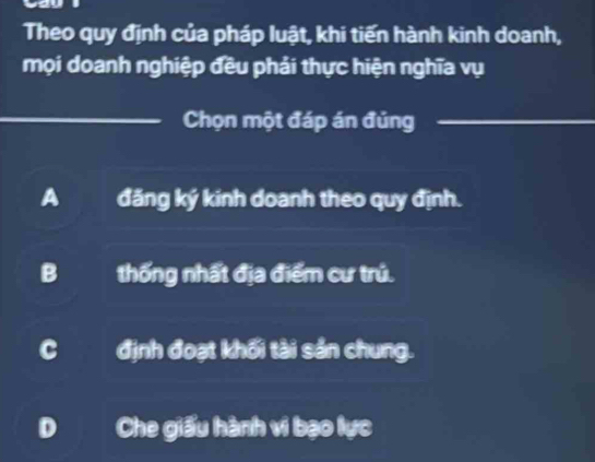 Theo quy định của pháp luật, khi tiến hành kinh doanh,
mọi doanh nghiệp đều phải thực hiện nghĩa vụ
_
_Chọn một đáp án đủng_
A đăng ký kinh doanh theo quy định.
B thống nhất địa điểm cư trú.
C định đoạt khối tài sản chung.
D Che giấu hành vi bạo lực