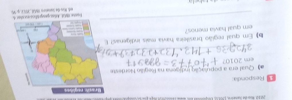 Rio de Janeiro, [2011]. Disponível em: www.censo2010.lbge.gov.br/sinópse/index.php? 
Responda: 
a) Qual era a população indígena na Região Nordeste 
201 
_ 
b) Em qual região brasileira havia mais indígenas? 
em qual havia menos? 
_ 
Fonte: IBGE. Allas geográfico escotar: 6. 
a ta b e la ed. Rio de Janeiro: I8GE, 2017,9.96.