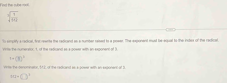 Find the cube root.
sqrt[3](frac 1)512
To simplify a radical, first rewrite the radicand as a number raised to a power. The exponent must be equal to the index of the radical.
Write the numerator, 1, of the radicand as a power with an exponent of 3.
1=(1)^3
Write the denominator, 512, of the radicand as a power with an exponent of 3.
512=(□ )^3