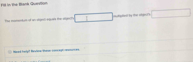 Fill in the Blank Question 
The momentum of an object equals the object's I multiplied by the object's □ 
Need help? Review these concept resources.