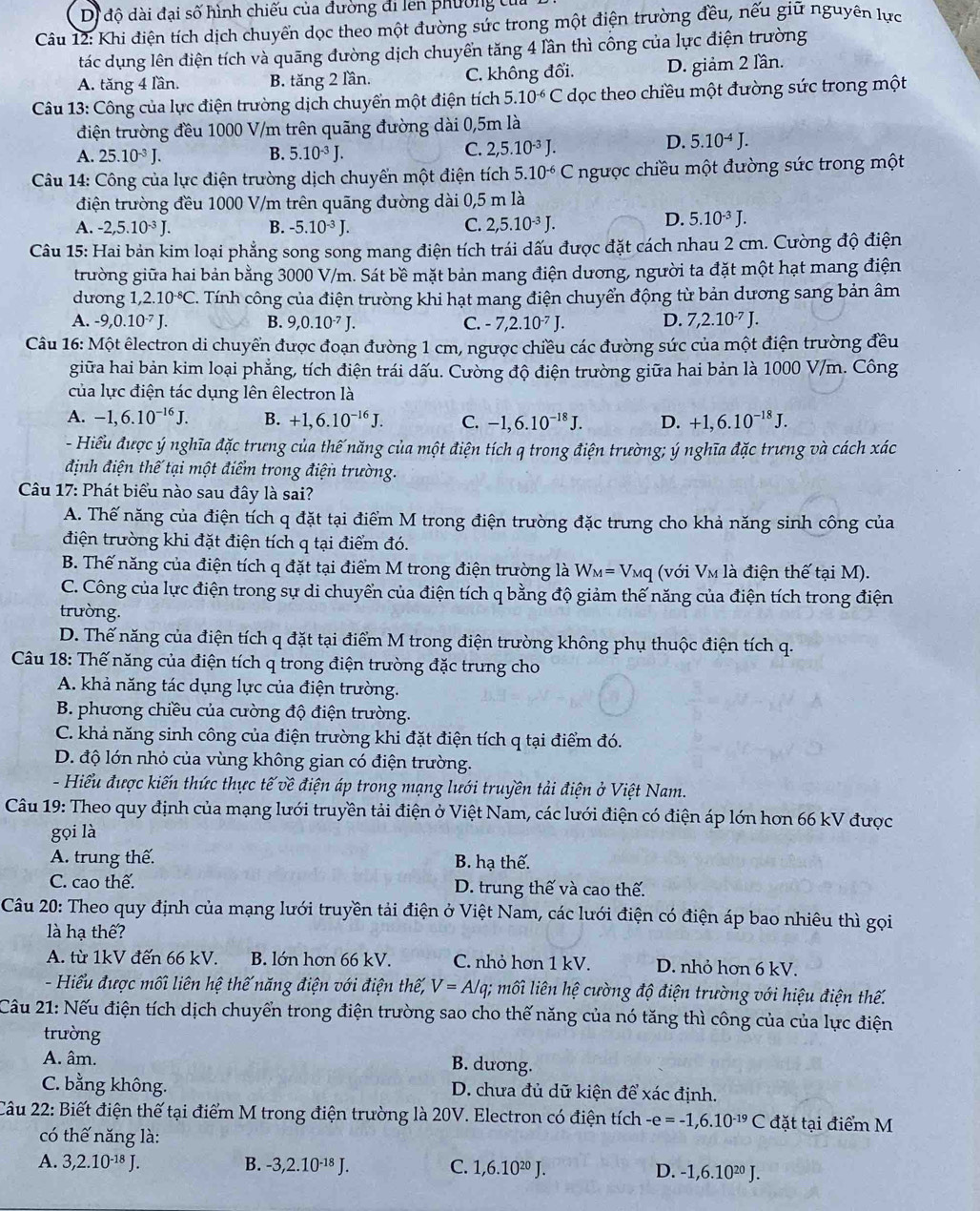 Dị độ dài đại số hình chiếu của đường đi len phường tủa
Câu 12: Khi điện tích dịch chuyển dọc theo một đường sức trong một điện trường đều, nếu giữ nguyên lực
tác dụng lên điện tích và quāng đường dịch chuyển tăng 4 lần thì công của lực điện trường
A. tăng 4 lần. B. tăng 2 lần. C. không đổi. D. giảm 2 lần.
Câu 13: Công của lực điện trường dịch chuyển một điện tích 5.10^(-6)C dọc theo chiều một đường sức trong một
điện trường đều 1000 V/m trên quãng đường dài 0,5m là
D. 5.10^(-4)J.
A. 25.10^(-3)J. B. 5.10^(-3)J.
C. 2,5.10^(-3)J.
* Câu 14: Công của lực điện trường dịch chuyển một điện tích 5.10^(-6)C ngược chiều một đường sức trong một
điện trường đều 1000 V/m trên quãng đường dài 0,5 m là
A. -2,5.10^(-3)J. B. -5.10^(-3)J. C. 2,5.10^(-3)J.
D. 5.10^(-3)J.
Câu 15: Hai bản kim loại phẳng song song mang điện tích trái dấu được đặt cách nhau 2 cm. Cường độ điện
trường giữa hai bản bằng 3000 V/m. Sát bề mặt bản mang điện dương, người ta đặt một hạt mang điện
dưong 1,2.10^(-8)C. Tính công của điện trường khi hạt mang điện chuyển động từ bản dương sang bản âm
A. -9,0.10^(-7)J. B. 9,0.10^(-7)J. C. -7,2.10^(-7)J. D. 7,2.10^(-7)J.
Câu 16: Một êlectron di chuyển được đoạn đường 1 cm, ngược chiều các đường sức của một điện trường đều
giữa hai bản kim loại phẳng, tích điện trái dấu. Cường độ điện trường giữa hai bản là 1000 V/m. Công
của lực điện tác dụng lên êlectron là
A. -1,6.10^(-16)J. B. +1,6.10^(-16)J. C. -1,6.10^(-18)J. D. +1,6.10^(-18)J.
- Hiểu được ý nghĩa đặc trưng của thế năng của một điện tích q trong điện trường; ý nghĩa đặc trưng và cách xác
định điện thế tại một điểm trong điện trường.
Câu 17: Phát biểu nào sau đây là sai?
A. Thế năng của điện tích q đặt tại điểm M trong điện trường đặc trưng cho khả năng sinh công của
điện trường khi đặt điện tích q tại điểm đó.
B. Thế năng của điện tích q đặt tại điểm M trong điện trường là W_M=V_Mq (với Vm là điện thế tại M).
C. Công của lực điện trong sự di chuyển của điện tích q bằng độ giảm thế năng của điện tích trong điện
trường.
D. Thế năng của điện tích q đặt tại điểm M trong điện trường không phụ thuộc điện tích q.
Câu 18: Thế năng của điện tích q trong điện trường đặc trung cho
A. khả năng tác dụng lực của điện trường.
B. phương chiều của cường độ điện trường.
C. khả năng sinh công của điện trường khi đặt điện tích q tại điểm đó.
D. độ lớn nhỏ của vùng không gian có điện trường.
- Hiểu được kiến thức thực tế về điện áp trong mạng lưới truyền tải điện ở Việt Nam.
Câu 19: Theo quy định của mạng lưới truyền tải điện ở Việt Nam, các lưới điện có điện áp lớn hơn 66 kV được
gọi là
A. trung thế. B. hạ thế.
C. cao thế. D. trung thế và cao thế.
Câu 20: Theo quy định của mạng lưới truyền tải điện ở Việt Nam, các lưới điện có điện áp bao nhiêu thì gọi
là hạ thế?
A. từ 1kV đến 66 kV. B. lớn hơn 66 kV. C. nhỏ hơn 1 kV. D. nhỏ hơn 6 kV.
- Hiểu được mối liên hệ thế năng điện với điện thế, V=A/q; mối liên hệ cường độ điện trường với hiệu điện thế.
Câu 21: Nếu điện tích dịch chuyển trong điện trường sao cho thế năng của nó tăng thì công của của lực điện
trường
A. âm. B. dương.
C. bằng không. D. chưa đủ dữ kiện để xác định.
Câu 22: Biết điện thế tại điểm M trong điện trường là 20V. Electron có điện tích -e=-1,6.10^(-19)C đặt tại điểm M
có thế năng là:
A. 3,2.10^(-18)J. B. -3,2.10^(-18)J. C. 1,6.10^(20)J. D. -1,6.10^(20)J.