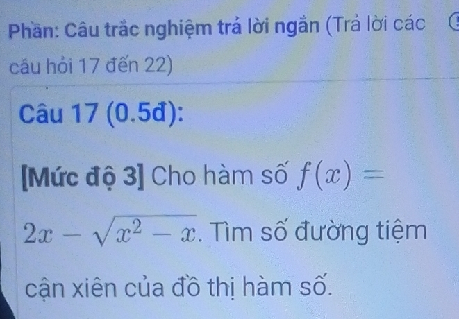 Phần: Câu trắc nghiệm trả lời ngắn (Trả lời các 
câu hỏi 17 đến 22) 
Câu 17 (0.5đ): 
[Mức độ 3] Cho hàm số f(x)=
2x-sqrt(x^2-x). Tìm số đường tiệm 
cận xiên của đồ thị hàm số.