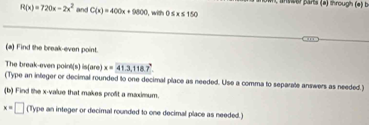 wn, an swer parts (a) through (e) b
R(x)=720x-2x^2 and C(x)=400x+9800 , with 0 ≤ x ≤ 15 a 
(a) Find the break-even point. 
The break-even point(s) is(are) x=41.3,118.7. 
(Type an integer or decimal rounded to one decimal place as needed. Use a comma to separate answers as needed.) 
(b) Find the x -value that makes profit a maximum.
xequiv □ (Type an integer or decimal rounded to one decimal place as needed.)