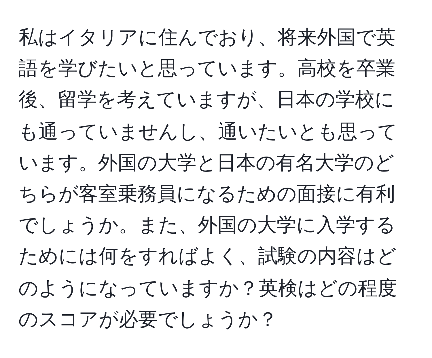 私はイタリアに住んでおり、将来外国で英語を学びたいと思っています。高校を卒業後、留学を考えていますが、日本の学校にも通っていませんし、通いたいとも思っています。外国の大学と日本の有名大学のどちらが客室乗務員になるための面接に有利でしょうか。また、外国の大学に入学するためには何をすればよく、試験の内容はどのようになっていますか？英検はどの程度のスコアが必要でしょうか？