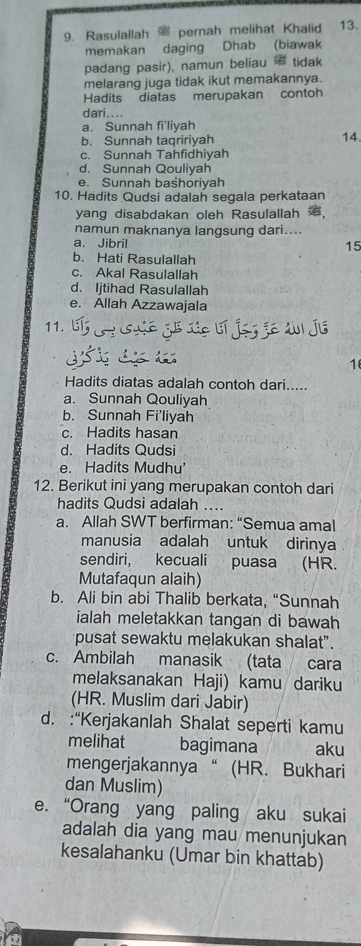 Rasulallah = pernah melihat Khalid 13.
memakan daging Dhab (biawak
padang pasir), namun beliau tidak
melarang juga tidak ikut memakannya.
Hadits diatas merupakan contoh
dari....
a. Sunnah fi'liyah
b. Sunnah tagririyah 14.
c. Sunnah Tahfidhiyah
d. Sunnah Qouliyah
e. Sunnah bashoriyah
10. Hadits Qudsi adalah segala perkataan
yang disabdakan oleh Rasulallah ,
namun maknanya langsung dari....
a. Jibril
15
b. Hati Rasulallah
c. Akal Rasulallah
d. Ijtihad Rasulallah
e. Allah Azzawajala
11.
1
Hadits diatas adalah contoh dari.....
a. Sunnah Qouliyah
b. Sunnah Fi'liyah
c. Hadits hasan
d. Hadits Qudsi
e. Hadits Mudhu'
12. Berikut ini yang merupakan contoh dari
hadits Qudsi adalah ...
a. Allah SWT berfirman: “Semua amal
manusia adalah untuk dirinya
sendiri, kecuali puasa (HR.
Mutafaqun alaih)
b. Ali bin abi Thalib berkata, “Sunnah
ialah meletakkan tangan di bawah
pusat sewaktu melakukan shalat”.
c. Ambilah manasik (tata cara
melaksanakan Haji) kamu dariku
(HR. Muslim dari Jabir)
d. :“Kerjakanlah Shalat seperti kamu
melihat bagimana aku
mengerjakannya“ (HR. Bukhari
dan Muslim)
e. “Orang yang paling aku sukai
adalah dia yang mau menunjukan
kesalahanku (Umar bin khattab)