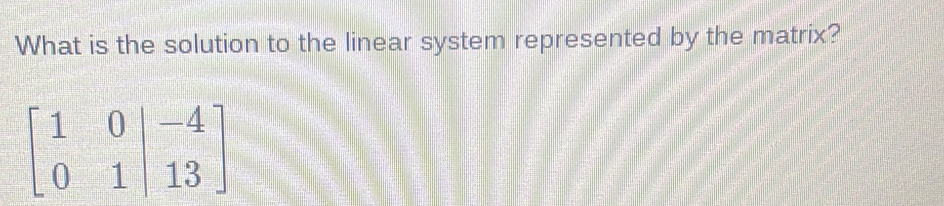 What is the solution to the linear system represented by the matrix?
beginbmatrix 1&0|&-4 0&1|&13endbmatrix