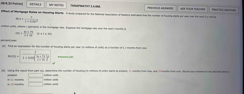 .08/8.33 Points] DETAILS MY NOTES TANAPMATH7 2.4.068. PREVIOUS ANSWERS ASK YOUR TEACHER PRACTICE ANOTHER 
Effect of Mortgage Rates on Housing Starts A study prepared for the National Association of Realtors estimated that the number of housing starts per year over the next 5 yr will be
N(r)= 7/1+0.02r^2 
million units, where r (percent) is the mortgage rate. Suppose the mortgage rate over the next t months is
r(t)= (5t+75)/t+10 (0≤ t≤ 24)
percent/year. 
(a) Find an expression for the number of housing starts per year (in millions of units) as a function of t, t months from now.
N(r(t))=frac 71+0.02( (5t+75)/t+10 )^2 Awesome job! 
(b) Using the result from part (a), determine the number of housing (in millions of units) starts at present, 11 months from now, and 19 months from now. (Round your answers to two decimal places.) 
present □ million units 
in 11 months □ million units 
in 19 months □ million units