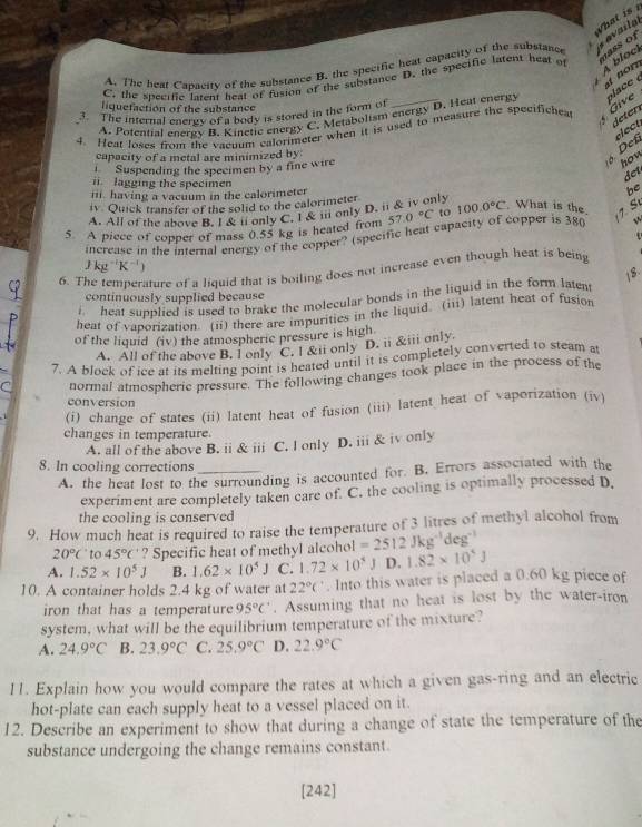 Vhat is
A. The heat Cabacity of the substance B. the specific heat capacity of the substance
nass of
C. the specific latent heat of fusion of the substance D. the specific latent heat of
A bloc  availa
no n 
liquefaction of the substance
3. The internal energy of a body is stored in the form of
4. Heat loses from the vacuum calorimeter when it is used to measure the specifichea  Give  lace 
de ten
A. Potential energy B. Kinetic energy C. Metaboltsm energy D. Heat energy
capacity of a metal are minimized by.
Suspending the specimen by a fine wire
Def elect
how
det
ii. lagging the specimen
ii. having a vacuum in the calorimeter
iv Quick transfer of the solid to the calorimeter
A. All of the above B. I&ll only C. T&il only D. ii & iv only be
5. A piece of copper of mass 0.55 kg is heated from 57.0°C to 100.0°C What is the
increase in the internal energy of the copper? (specific heat capacity of copper is 380  1. S

Jkg^(-1)K^(-1)
6. T rature of a liquid that is boiling does not increase even though heat is being 
18
continuously supplied because
heat supplied is used to brake the molecular bonds in the liquid in the form latent
heat of vaporization. (ii) there are impurities in the liquid. (iii) latent heat of fusion
of the liquid (iv) the atmospheric pressure is high
A. All of the above B. l only C. l &ii only D. ii &iii only
7. A block of ice at its melting point is heated until it is completely converted to steam at
normal atmospheric pressure. The following changes took place in the process of the
conversion
(i) change of states (ii) latent heat of fusion (iii) latent heat of vaporization (iv)
changes in temperature.
A. all of the above B. ii & iii C. I only D. iii & iv only
8. In cooling corrections_
A. the heat lost to the surrounding is accounted for. B. Errors associated with the
experiment are completely taken care of. C. the cooling is optimally processed D.
the cooling is conserved
9. How much heat is required to raise the temperature of 3 litres of methyl alcohol from
20°C to 45°C ? Specific heat of methyl alcohol =2512Jkg^(-1) deg
A. 1.52* 10^5J B. 1.62* 10^5J C. 1.72* 10^5. D. 1.82* 10^5J
10. A container holds 2.4 kg of water at 22°C. Into this water is placed a 0.60 kg piece of
iron that has a temperature 95°C. Assuming that no heat is lost by the water-iron
system, what will be the equilibrium temperature of the mixture?
A. 24.9°C B. 23.9°C C. 25.9°C D. 22.9°C
11. Explain how you would compare the rates at which a given gas-ring and an electric
hot-plate can each supply heat to a vessel placed on it.
12. Describe an experiment to show that during a change of state the temperature of the
substance undergoing the change remains constant.
[242]