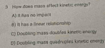 How does mass affect kinetic energy?
A) It has no impact
B) it has a linear relationship
C) Doubling mass doubles kinetic energy
D) Doubling mass quadruples kinetic energy