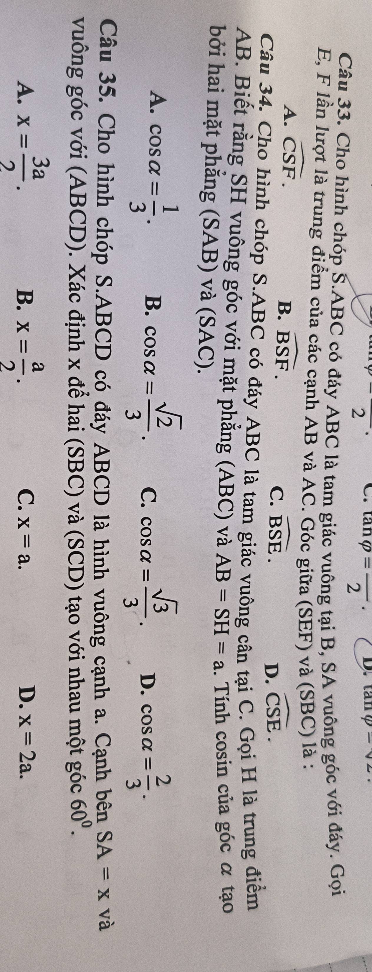 2
C. tan varphi =frac 2· D. tan q=sqrt(2)·
Câu 33. Cho hình chóp S. ABC có đáy ABC là tam giác vuông tại B, SA vuông góc với đáy. Gọi
E, F lần lượt là trung điểm của các cạnh AB và AC. Góc giữa (SEF) và (SBC) là :
A. widehat CSF.
B. widehat BSF.
C. widehat BSE. widehat CSE. 
D.
Câu 34. Cho hình chóp S. ABC có đáy ABC là tam giác vuông cân tại C. Gọi H là trung điểm
AB. Biết rằng SH vuông góc với mặt phẳng (ABC) và AB=SH=a. Tính cosin của góc α tạo
bởi hai mặt phắng (SAB) và (SAC).
A. cos alpha = 1/3 . cos alpha = sqrt(2)/3 . C. cos alpha = sqrt(3)/3 . D. cos alpha = 2/3 . 
B.
Câu 35. Cho hình chóp S. ABCD có đáy ABCD là hình vuông cạnh a. Cạnh bên SA=x và
vuông góc với (ABCD). Xác định x để hai (SBC) và (SCD) tạo với nhau một góc 60^0.
B.
A. x= 3a/2 . x= a/2 . x=a. D. x=2a. 
C.