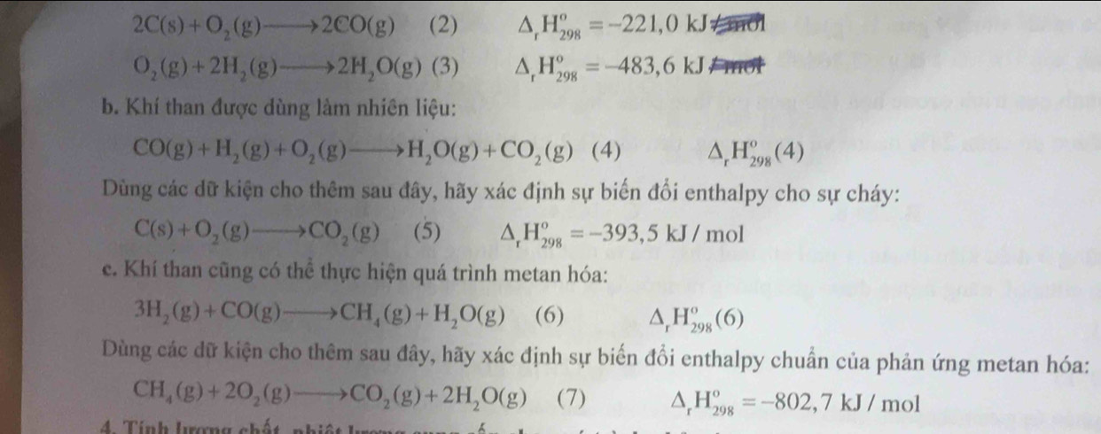 2C(s)+O_2(g)to 2CO(g) (2) △ _rH_(298)^o=-221,0kJ
O_2(g)+2H_2(g)to 2H_2O(g)(3) △ _rH_(298)°=-483,6kJ
b. Khí than được dùng làm nhiên liệu:
CO(g)+H_2(g)+O_2(g)to H_2O(g)+CO_2(g) (4) △ _rH_(298)^o(4)
Dùng các dữ kiện cho thêm sau đây, hãy xác định sự biến đổi enthalpy cho sự cháy:
C(s)+O_2(g)to CO_2(g) (5) △ _rH_(298)°=-393,5kJ/mol
c. Khí than cũng có thể thực hiện quá trình metan hóa:
3H_2(g)+CO(g)to CH_4(g)+H_2O(g) (6) △ _rH_(298)^o(6)
Dùng các dữ kiện cho thêm sau đây, hãy xác định sự biến đổi enthalpy chuẩn của phản ứng metan hóa:
CH_4(g)+2O_2(g)to CO_2(g)+2H_2O(g) (7) △ _rH_(298)°=-802,7kJ/mol
4. Tính Iượng chất, nhiệt Ireng en