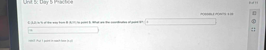 Day 5 Practice 9 of 11 
POSSIBLE POINTS: 9.09
C(3,2) is % of the way from B(6,11) to point S. What are the coordinates of point S? ( -3
-16
HINT: Put 1 point in each box (x,y)