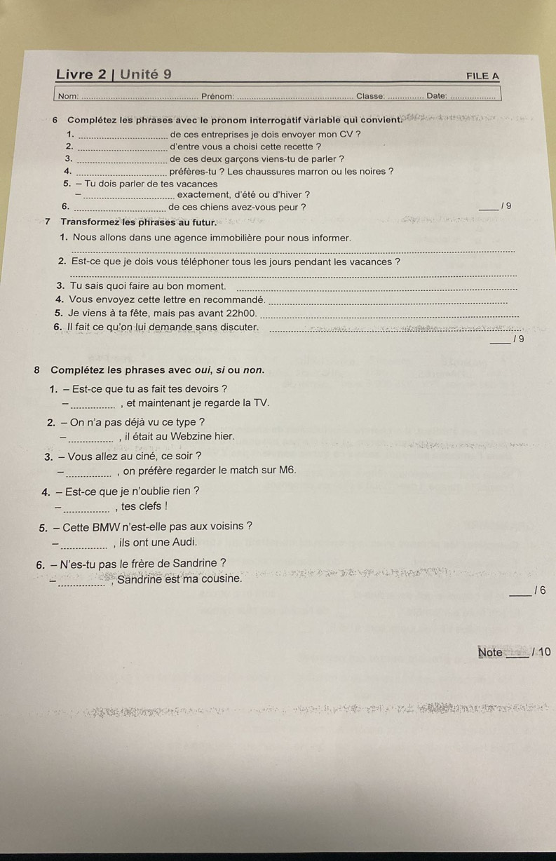 Livre 2 | Unité 9 FILE A 
Nom: _ Prénom _Classe: _Date_ 
6 Complétez les phrases avec le pronom interrogatif variable qui convient. 
1. _de ces entreprises je dois envoyer mon CV ? 
2. d'entre vous a choisi cette recette ? 
3. _de ces deux garçons viens-tu de parler ? 
4. _préfères-tu ? Les chaussures marron ou les noires ? 
5. - Tu dois parler de tes vacances 
_ exactement, d'été ou d'hiver ? 
6. _de ces chiens avez-vous peur ? _1 9 
7 Transformez les phrases au futur. 
1. Nous allons dans une agence immobilière pour nous informer. 
_ 
2. Est-ce que je dois vous téléphoner tous les jours pendant les vacances ? 
_ 
3. Tu sais quoi faire au bon moment._ 
4. Vous envoyez cette lettre en recommandé_ 
5. Je viens à ta fête, mais pas avant 22h00._ 
6. Il fait ce qu'on lui demande sans discuter._ 
_19 
8 Complétez les phrases avec oui, si ou non. 
1. — Est-ce que tu as fait tes devoirs ? 
_, et maintenant je regarde la TV. 
2. - On n'a pas déjà vu ce type ? 
_ 
, il était au Webzine hier. 
3. - Vous allez au ciné, ce soir ? 
_, on préfère regarder le match sur M6. 
4. — Est-ce que je n'oublie rien ? 
_, tes clefs ! 
5. — Cette BMW n'est-elle pas aux voisins ? 
- _, ils ont une Audi. 
6. — N'es-tu pas le frère de Sandrine ? 
— _ Sandrine est ma cousine. 
_ 
16 
Note _/ 10