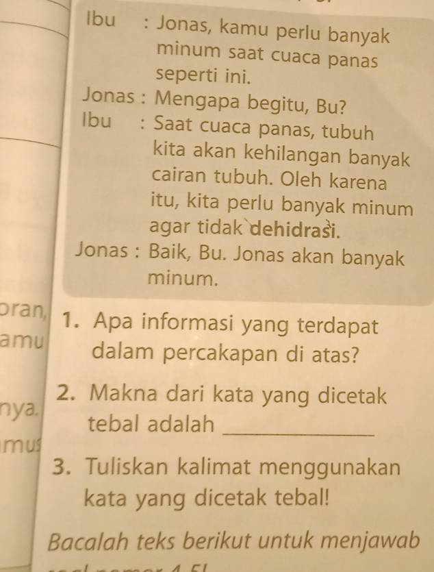 Ibu: Jonas, kamu perlu banyak 
minum saat cuaca panas 
seperti ini. 
Jonas : Mengapa begitu, Bu? 
Ibu : Saat cuaca panas, tubuh 
kita akan kehilangan banyak 
cairan tubuh. Oleh karena 
itu, kita perlu banyak minum 
agar tidak dehidrasi. 
Jonas : Baik, Bu. Jonas akan banyak 
minum. 
Dran, 1. Apa informasi yang terdapat 
amu dalam percakapan di atas? 
2. Makna dari kata yang dicetak 
nya. tebal adalah_ 
mus 
3. Tuliskan kalimat menggunakan 
kata yang dicetak tebal! 
Bacalah teks berikut untuk menjawab