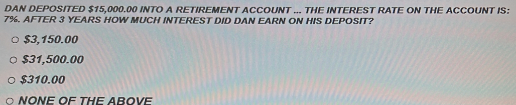 DAN DEPOSITED $15,000.00 INTO A RETIREMENT ACCOUNT ... THE INTEREST RATE ON THE ACCOUNT IS:
7%. AFTER 3 YEARS HOW MUCH INTEREST DID DAN EARN ON HIS DEPOSIT?
$3,150.00
$31,500.00
$310.00
NONE OF THE ABOVE