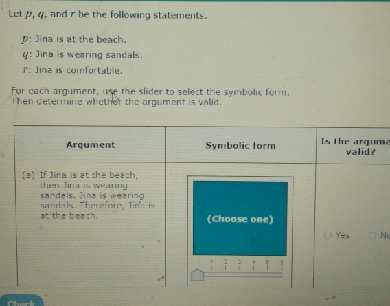 Let p, q, and r be the following statements.
p : Jina is at the beach.
q : Jina is wearing sandals..
r : Jina is comfortable.
For each argument, use the slider to select the symbolic form.
Then determine whether the argument is valid.
me
Nc
Chock