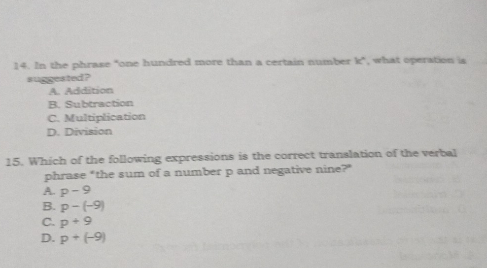 In the phrase "one hundred more than a certain number k ”, , what operation is
suggested?
A. Addition
B. Subtraction
C. Multiplication
D. Division
15. Which of the following expressions is the correct translation of the verbal
phrase “the sum of a number p and negative nine?”
A. p-9
B. p-(-9)
C. p+9
D. p+(-9)