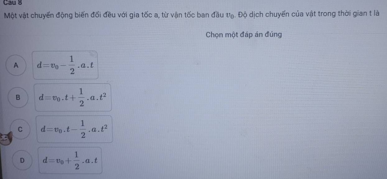 Cau 8
Một vật chuyển động biến đổi đều với gia tốc a, từ vận tốc ban đầu V₀. Độ dịch chuyển của vật trong thời gian t là
Chọn một đáp án đúng
A d=v_0- 1/2 .a.t
B d=v_0.t+ 1/2 .a.t^2
C d=v_0.t- 1/2 .a.t^2
D d=v_0+ 1/2 .a.t