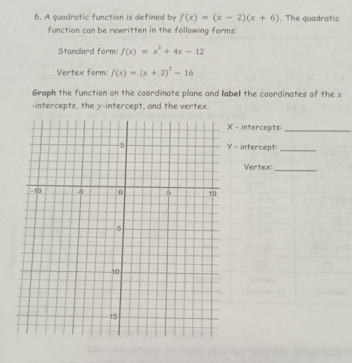 A quadratic function is defined by f(x)=(x-2)(x+6). The quadratic
function can be rewritten in the following forms:
Standard form: f(x)=x^2+4x-12
Vertex form: f(x)=(x+2)^2-16
Graph the function on the coordinate plane and label the coordinates of the x
-intercepts, the y-intercept, and the vertex.
- intercepts:_
- intercept:_
Vertex:_