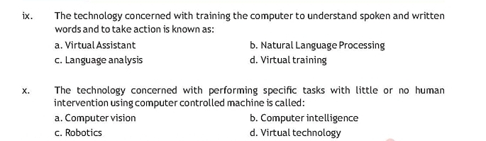 The technology concerned with training the computer to understand spoken and written
words and to take action is known as:
a. Virtual Assistant b. Natural Language Processing
c. Language analysis d. Virtual training
x. The technology concerned with performing specific tasks with little or no human
intervention using computer controlled machine is called:
a. Computer vision b. Computer intelligence
c. Robotics d. Virtual technology