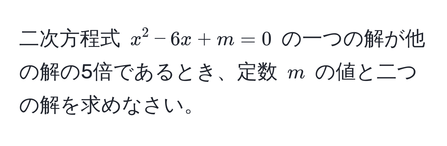 二次方程式 $x^2 - 6x + m = 0$ の一つの解が他の解の5倍であるとき、定数 $m$ の値と二つの解を求めなさい。