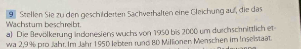 Stellen Sie zu den geschilderten Sachverhalten eine Gleichung auf, die das 
Wachstum beschreibt. 
a) Die Bevölkerung Indonesiens wuchs von 1950 bis 2000 um durchschnittlich et- 
wa 2,9% pro Jahr. Im Jahr 1950 lebten rund 80 Millionen Menschen im Inselstaat.