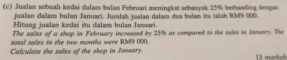 Jualan sebuah kedai dalam bulan Februari meningkat sebanyak 25% berbanding dengan 
jualan dalam bulan Januari. Jumlah jualan dalam dua bulan itu ialah RM9 000. 
Hitung jualan kedai itu dalam bulan Januari. 
The sales of a shop in February increased by 25% as compared to the sales in January. The 
total sales in the two months were RM9 000. 
Calculate the sales of the shop in January. 
[3 markah