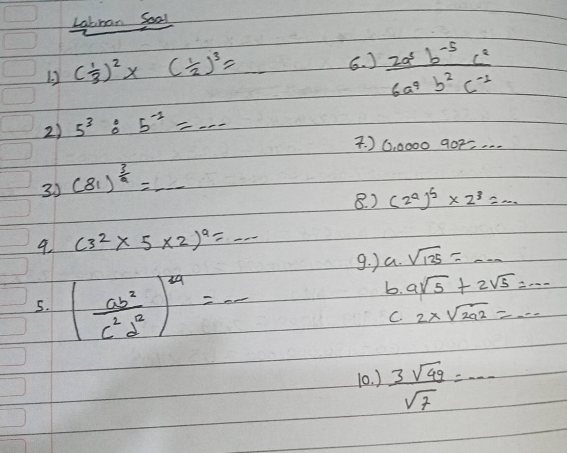 Labhan Soal
12 ( 1/3 )^2* ( 1/2 )^3=
6. )  (2a^5b^(-5)c^2)/6a^4b^2c^(-1) 
2) 5^3:5^(-2)=.... ) 0,0000907,... 
33 (81)^ 3/a =_ 
8. ) (2^a)^b* 2^3=... 
4 (3^2* 5* 2)^9=...
g. ) a. sqrt(135)=·s
5. ( ab^2/c^2d^2 )^1/4=-
b. asqrt(5)+2sqrt(5)=·s
C. 2* sqrt(2a^2)=·s
10. )  3sqrt(49)/sqrt(7) =·s