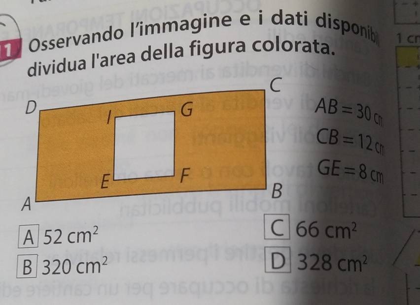 Osservando l’immagine e i dati disponib 1 cn
dividua l'area della figura colorata.
AB=30cm
CB=12cm
GE=8cm
A 52cm^2
66cm^2
B 320cm^2
D 328cm^2