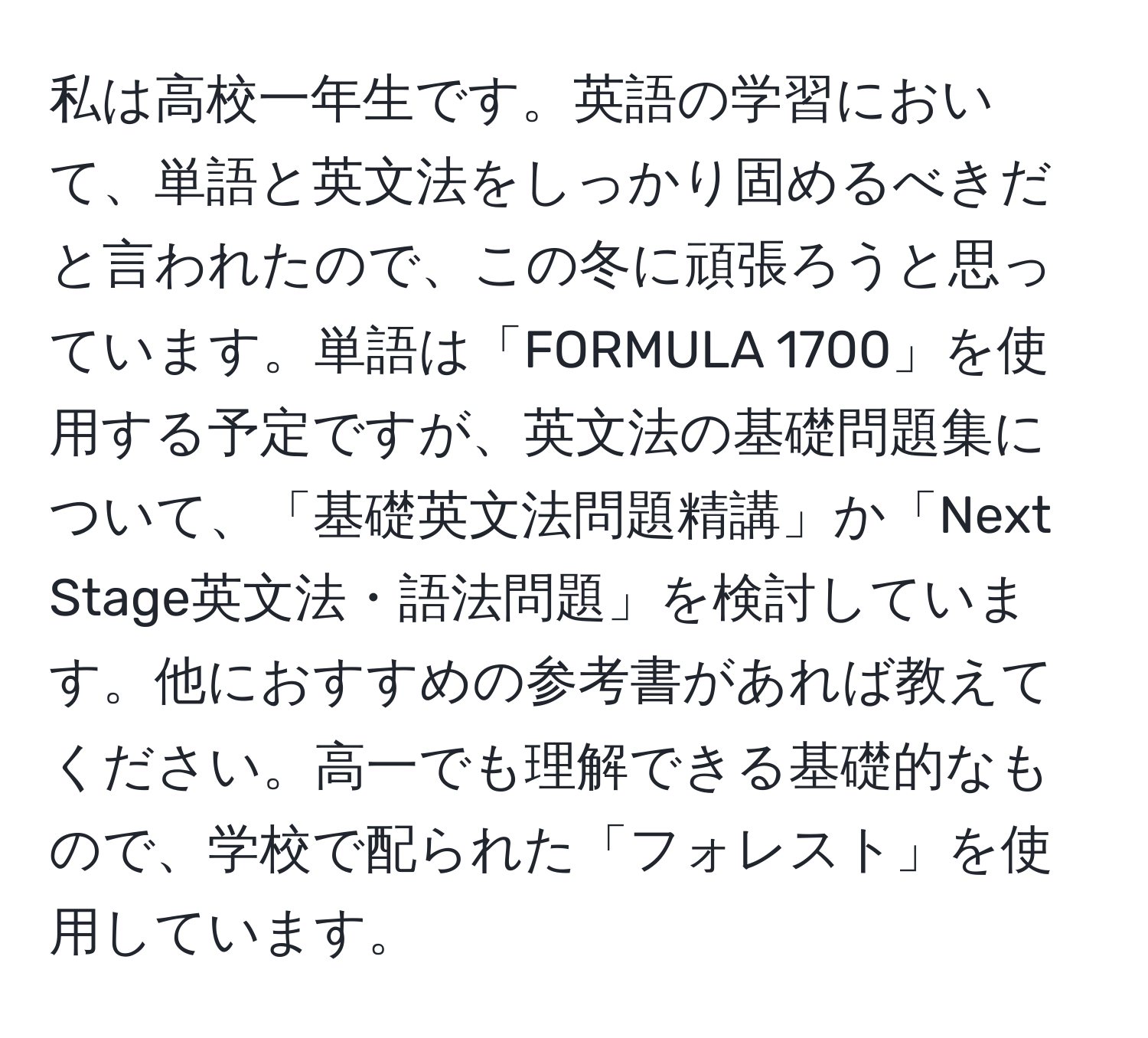 私は高校一年生です。英語の学習において、単語と英文法をしっかり固めるべきだと言われたので、この冬に頑張ろうと思っています。単語は「FORMULA 1700」を使用する予定ですが、英文法の基礎問題集について、「基礎英文法問題精講」か「Next Stage英文法・語法問題」を検討しています。他におすすめの参考書があれば教えてください。高一でも理解できる基礎的なもので、学校で配られた「フォレスト」を使用しています。