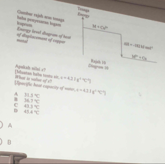 Tenaga
Energy
Gambar rajah aras tenaga M+Cu^(2+)
haba penyesaran logam
kuprum
Energy level diagram of heat
of displacement of copper
metal
△ H=-182kJmol^(-1)
M^(2+)+Cu
Rajah 10
Diagram 10
Apakah nilai x?
[Muatan haba tentu air, c=4.2Jg^((-1)°C^-1)]
What is value of x?
[Specific heat capacity of water, c=4.2Jg^((-1)°C^-1)]
A 31.5°C
B 36.7°C
C 43.3°C
D 45.4°C
A
B