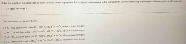 Solve the equation in degrees for all exact solutions where appropriate. Round approximate answers to the nearest tenth. Write answers using the least possible connegative angle measures
3+3tan^2θ =4sec θ
Choose the correct answer below.
A. The solution set is  44.6°+360°n,322.8°+360°| n, where n is any integer).
B. The solution set is (44.6°+180°n, 322.8°+180°n , where n is any ineger].
C. The solution set is (41.4°+360°n, 318.6°+360°n , where n is any integer).
D. The solution set is (46.2°+360°n, 320.0°+360°n , where n is any integer).