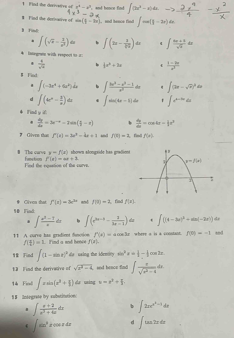 Find the derivative of x^4-x^2 , and hence find ∈t (2x^3-x)dx.
2 Find the derivative of sin ( π /3 -2x) , and hence find ∈t cos ( π /3 -2x)dx.
3 Find:
a ∈t (sqrt(x)- 2/x^2 )dx b ∈t (2x- 3/sqrt[3](x) )dx ∈t  (6x+5)/sqrt(x) dx
4 Integrate with respect to £:
。  4/sqrt(x) 
b  1/3 x^3+2x
c  (1-2x)/x^3 
5 Find:
a ∈t (-3x^4+6x^2)dx b ∈t  (3x^3-x^2-1)/x^2 dx e ∈t (2x-sqrt(x))^2dx
d ∈t (4e^x- 3/x )dx e ∈t sin (4x-5)dx f ∈t e^(4-3x)dx
Find y if:
a  dy/dx =3e^(-x)-2sin ( π /2 -x)
b  dy/dx =cos 4x- 1/2 x^2
7 Given that f'(x)=3x^2-4x+1 and f(0)=2 , find f(x).
8 The curve y=f(x) shown alongside has gradient 
function f'(x)=ax+3.
Find the equation of the curve.
Given that f'(x)=3e^(2x) and f(0)=2 , find f(x).
10 Find:
a ∈t  (x^2-7)/x dx b ∈t (e^(2x-3)- 2/3x-1 )dx ∈t ((4-3x)^3+sin (-2x)) dx
11 A curve has gradient function f'(x)=acos 3x where a is a constant. f(0)=-1 and
f( π /4 )=1. Find a and hence f(x).
12 Find ∈t (1-sin x)^2 dx using the identity sin^2x= 1/2 - 1/2 cos 2x.
13 Find the derivative of sqrt(x^2-4) , and hence find ∈t  x/sqrt(x^2-4) dx.
14 Find ∈t xsin (x^2+ π /3 ) dx using u=x^2+ π /3 .
15 Integrate by substitution:
a ∈t  (x+2)/x^2+4x dx
b ∈t 2xe^(x^2)-1dx
∈t sin^9xcos xdx
d ∈t tan 2xdx