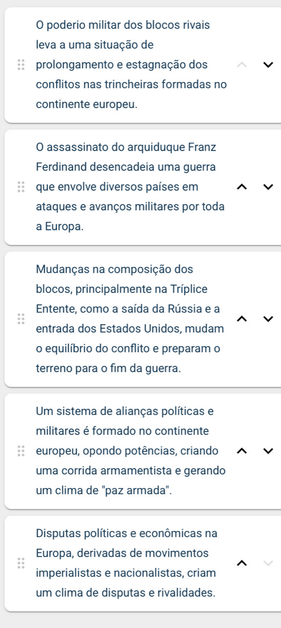 poderio militar dos blocos rivais 
leva a uma situação de 
prolongamento e estagnação dos 
conflitos nas trincheiras formadas no 
continente europeu. 
O assassinato do arquiduque Franz 
Ferdinand desencadeia uma guerra 
que envolve diversos países em 
ataques e avanços militares por toda 
a Europa. 
Mudanças na composição dos 
blocos, principalmente na Tríplice 
Entente, como a saída da Rússia e a 
entrada dos Estados Unidos, mudam 
o equilíbrio do conflito e preparam o 
terreno para o fim da guerra. 
Um sistema de alianças políticas e 
militares é formado no continente 
europeu, opondo potências, criando 
uma corrida armamentista e gerando 
um clima de "paz armada". 
Disputas políticas e econômicas na 
Europa, derivadas de movimentos 
imperialistas e nacionalistas, criam 
um clima de disputas e rivalidades.