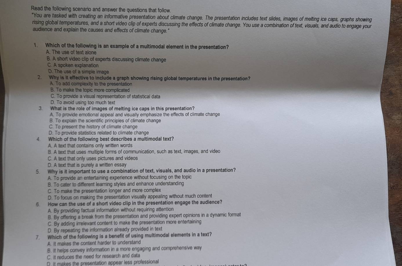 Read the following scenario and answer the questions that follow.
"You are tasked with creating an informative presentation about climate change. The presentation includes text slides, images of melting ice caps, graphs showing
rising global temperatures, and a short video clip of experts discussing the effects of climate change. You use a combination of text, visuals, and audio to engage your
audience and explain the causes and effects of climate change."
1. Which of the following is an example of a multimodal element in the presentation?
A. The use of text alone
B. A short video clip of experts discussing climate change
C. A spoken explanation
D. The use of a simple image
2. Why is it effective to include a graph showing rising global temperatures in the presentation?
A. To add complexity to the presentation
B. To make the topic more complicated
C. To provide a visual representation of statistical data
D. To avoid using too much text
3. What is the role of images of melting ice caps in this presentation?
A. To provide emotional appeal and visually emphasize the effects of climate change
B. To explain the scientific principles of climate change
C. To present the history of climate change
D. To provide statistics related to climate change
4. Which of the following best describes a multimodal text?
A. A text that contains only written words
B. A text that uses multiple forms of communication, such as text, images, and video
C. A text that only uses pictures and videos
D. A text that is purely a written essay
5. Why is it important to use a combination of text, visuals, and audio in a presentation?
A. To provide an entertaining experience without focusing on the topic
B. To cater to different learning styles and enhance understanding
C. To make the presentation longer and more complex
D. To focus on making the presentation visually appealing without much content
6. How can the use of a short video clip in the presentation engage the audience?
A. By providing factual information without requiring attention
B. By offering a break from the presentation and providing expert opinions in a dynamic format
C. By adding irrelevant content to make the presentation more entertaining
D. By repeating the information already provided in text
7. Which of the following is a benefit of using multimodal elements in a text?
A. It makes the content harder to understand
B. It helps convey information in a more engaging and comprehensive way
C. It reduces the need for research and data
D. It makes the presentation appear less professional