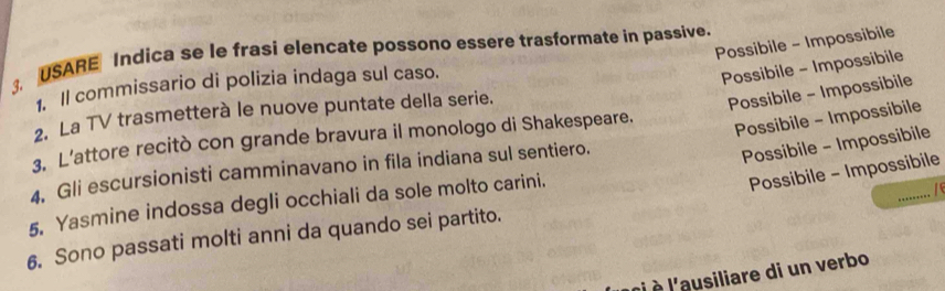 Possibile - Impossibile
3. USARE Indica se le frasi elencate possono essere trasformate in passive.
1. Il commissario di polizia indaga sul caso.
Possibile - Impossibile
2. La TV trasmetterà le nuove puntate della serie.
Possibile - Impossibile
3. L’attore recitò con grande bravura il monologo di Shakespeare.
Possibile - Impossibile
4, Gli escursionisti camminavano in fila indiana sul sentiero.
Possibile - Impossibile
_
5. Yasmine indossa degli occhiali da sole molto carini.
Possibile - Impossibile
1
6. Sono passati molti anni da quando sei partito.
àl à l'ausiliare di un verbo