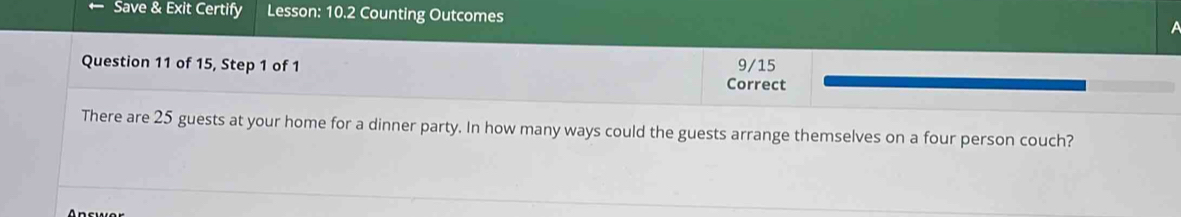 Save & Exit Certify Lesson: 10.2 Counting Outcomes 
a 
Question 11 of 15, Step 1 of 1 9/15 
Correct 
There are 25 guests at your home for a dinner party. In how many ways could the guests arrange themselves on a four person couch?