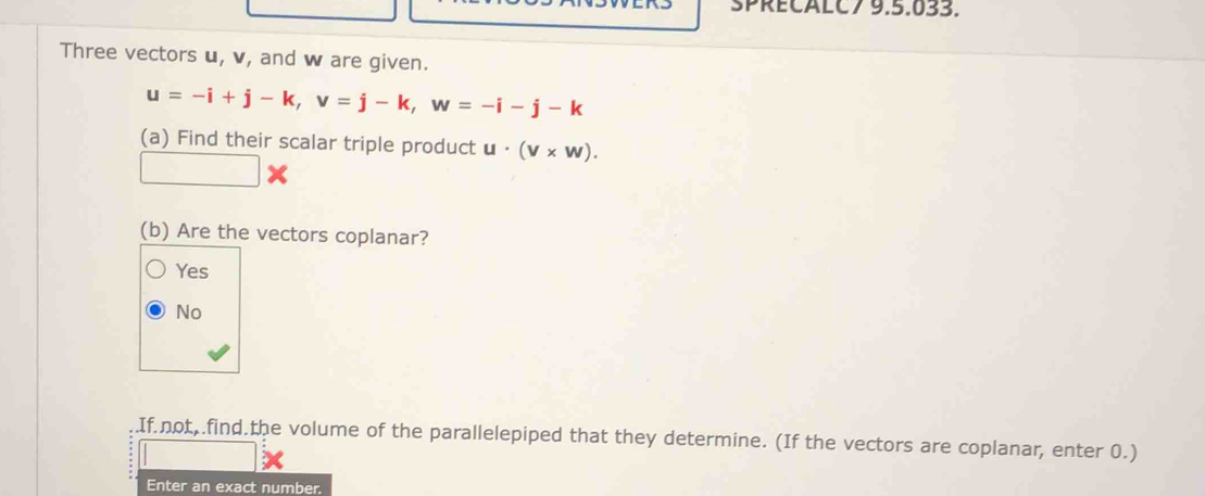 SPRECALC7 9.5.033.
Three vectors u, v, and w are given.
u=-i+j-k, v=j-k, w=-i-j-k
(a) Find their scalar triple product u· (v* w). 
(b) Are the vectors coplanar?
Yes
No
If not,.find.the volume of the parallelepiped that they determine. (If the vectors are coplanar, enter 0.)
Enter an exact number.