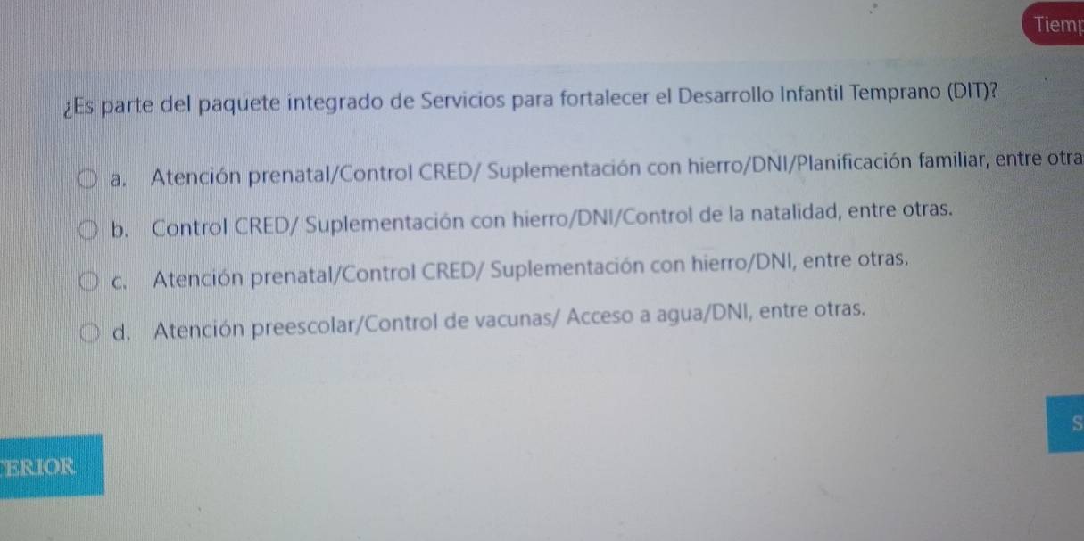 Tiemp
¿Es parte del paquete integrado de Servicios para fortalecer el Desarrollo Infantil Temprano (DIT)?
a. Atención prenatal/Control CRED/ Suplementación con hierro/DNI/Planificación familiar, entre otra
b. Control CRED/ Suplementación con hierro/DNI/Control de la natalidad, entre otras.
c. Atención prenatal/Control CRED/ Suplementación con hierro/DNI, entre otras.
d. Atención preescolar/Control de vacunas/ Acceso a agua/DNI, entre otras.
S
ERIOR