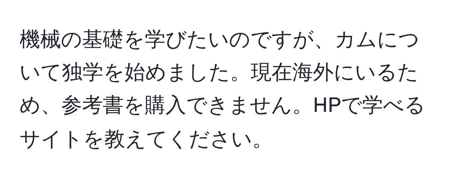 機械の基礎を学びたいのですが、カムについて独学を始めました。現在海外にいるため、参考書を購入できません。HPで学べるサイトを教えてください。