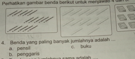 Perhatikan gambar benda berikut untuk menjawab 4 uan .
4. Benda yang paling banyak jumlahnya adalah ...
a. pensil c. buku
b. penggaris
a sama adalah_